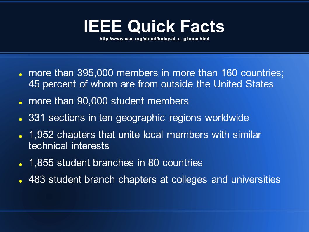 IEEE Quick Facts   more than 395,000 members in more than 160 countries; 45 percent of whom are from outside the United States more than 90,000 student members 331 sections in ten geographic regions worldwide 1,952 chapters that unite local members with similar technical interests 1,855 student branches in 80 countries 483 student branch chapters at colleges and universities