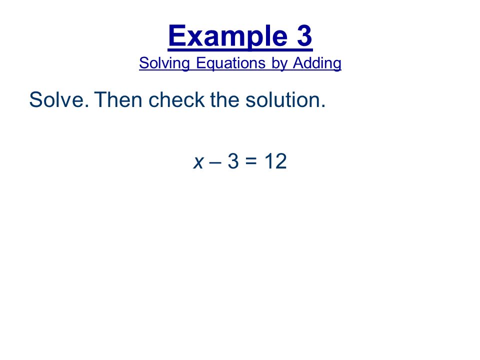 Example 3 Solving Equations by Adding Solve. Then check the solution. x – 3 = 12