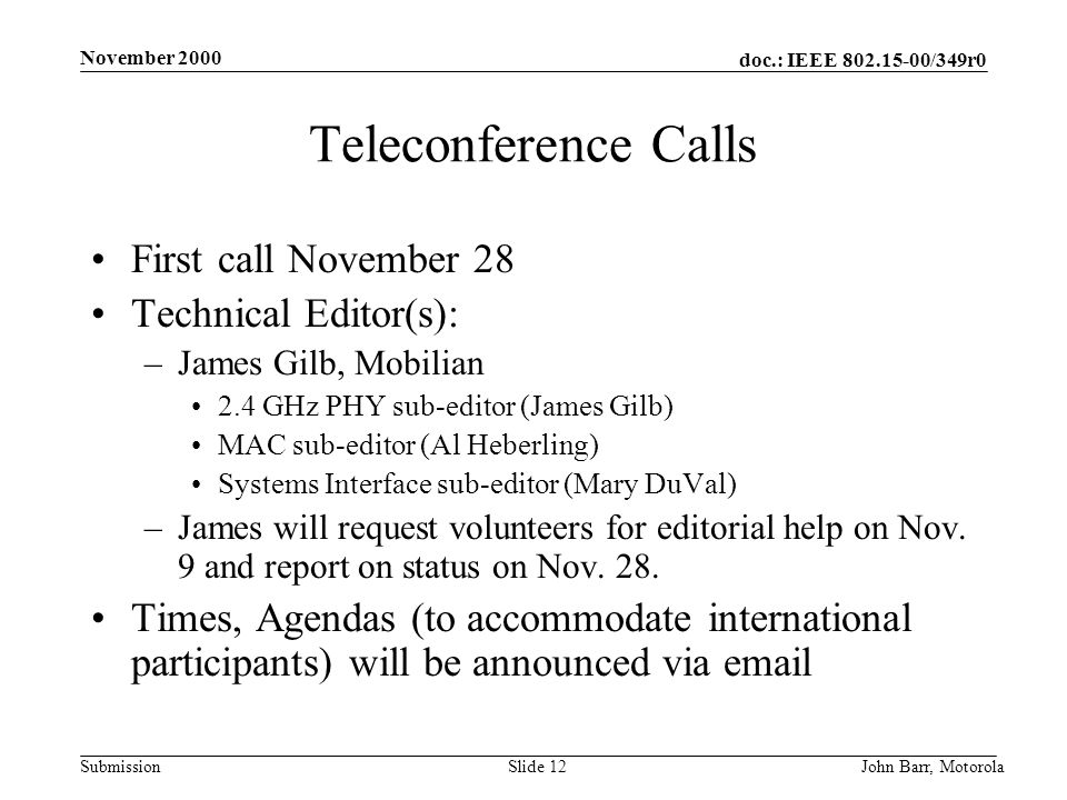 doc.: IEEE /349r0 Submission November 2000 John Barr, MotorolaSlide 12 Teleconference Calls First call November 28 Technical Editor(s): –James Gilb, Mobilian 2.4 GHz PHY sub-editor (James Gilb) MAC sub-editor (Al Heberling) Systems Interface sub-editor (Mary DuVal) –James will request volunteers for editorial help on Nov.