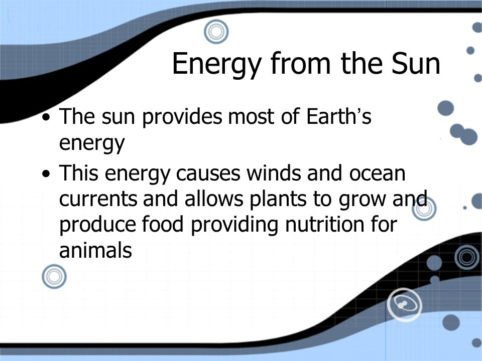 Energy from the Sun The sun provides most of Earth’s energy This energy causes winds and ocean currents and allows plants to grow and produce food providing nutrition for animals The sun provides most of Earth’s energy This energy causes winds and ocean currents and allows plants to grow and produce food providing nutrition for animals