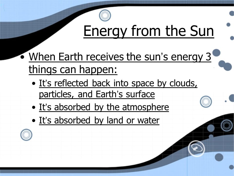 Energy from the Sun When Earth receives the sun’s energy 3 things can happen: It’s reflected back into space by clouds, particles, and Earth’s surface It’s absorbed by the atmosphere It’s absorbed by land or water When Earth receives the sun’s energy 3 things can happen: It’s reflected back into space by clouds, particles, and Earth’s surface It’s absorbed by the atmosphere It’s absorbed by land or water