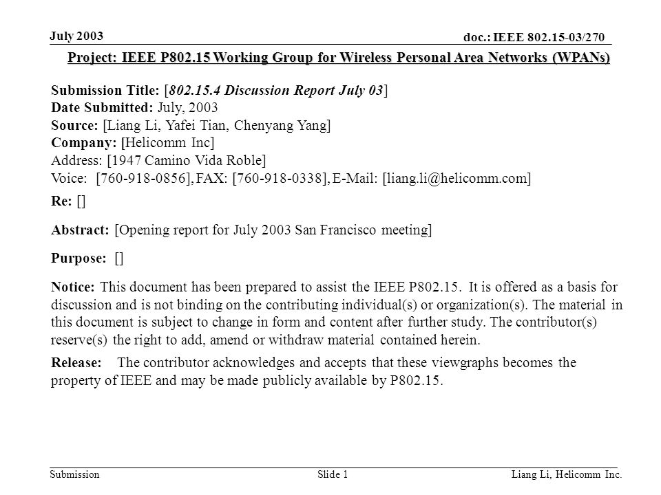 doc.: IEEE /270 Submission July 2003 Liang Li, Helicomm Inc.Slide 1 Project: IEEE P Working Group for Wireless Personal Area Networks (WPANs) Submission Title: [ Discussion Report July 03] Date Submitted: July, 2003 Source: [Liang Li, Yafei Tian, Chenyang Yang] Company: [Helicomm Inc] Address: [1947 Camino Vida Roble] Voice: [ ], FAX: [ ],   Re: [] Abstract: [Opening report for July 2003 San Francisco meeting] Purpose: [] Notice: This document has been prepared to assist the IEEE P