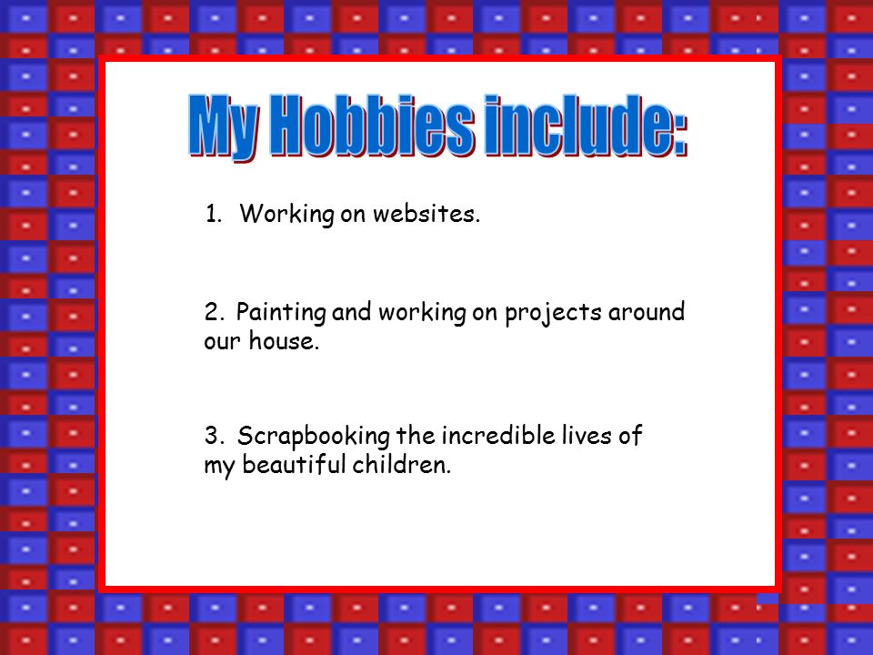 1.Working on websites. 2.Painting and working on projects around our house.