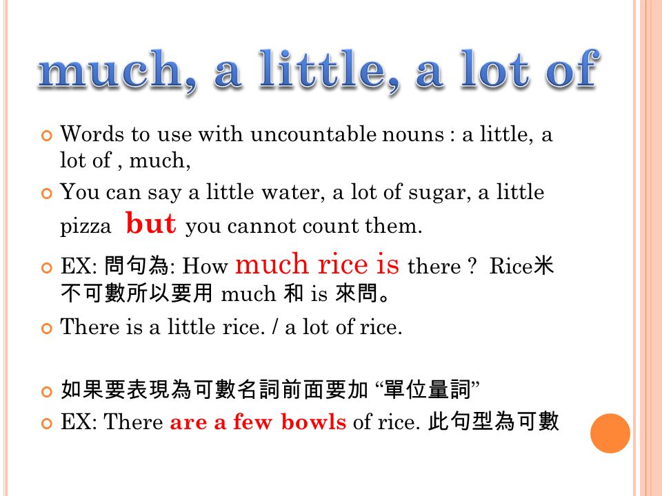 Words to use with uncountable nouns : a little, a lot of, much, You can say a little water, a lot of sugar, a little pizza but you cannot count them.