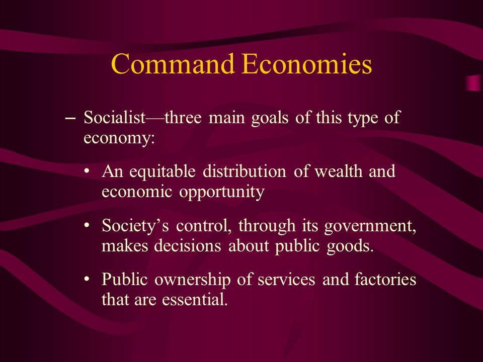 Command Economies – Socialist—three main goals of this type of economy: An equitable distribution of wealth and economic opportunity Society’s control, through its government, makes decisions about public goods.