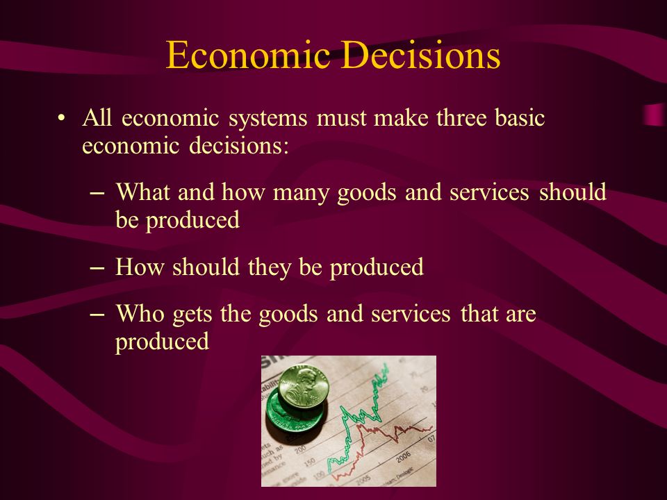 Economic Decisions All economic systems must make three basic economic decisions: – What and how many goods and services should be produced – How should they be produced – Who gets the goods and services that are produced