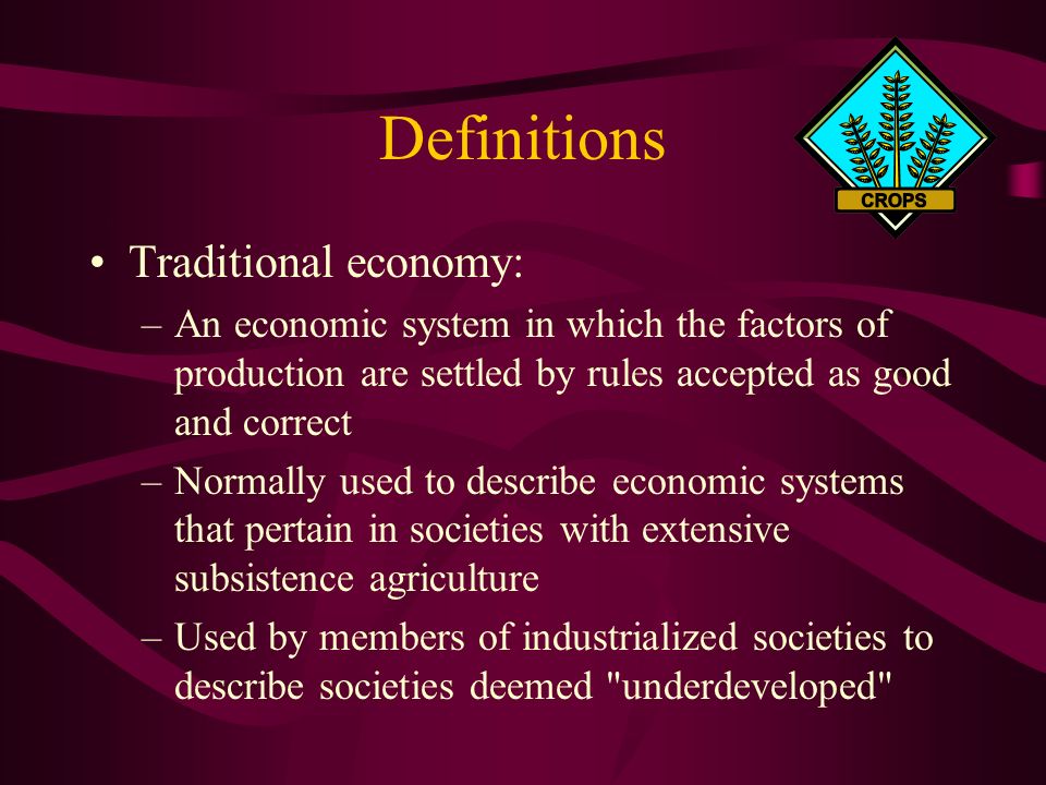 Definitions Traditional economy: –An economic system in which the factors of production are settled by rules accepted as good and correct –Normally used to describe economic systems that pertain in societies with extensive subsistence agriculture –Used by members of industrialized societies to describe societies deemed underdeveloped