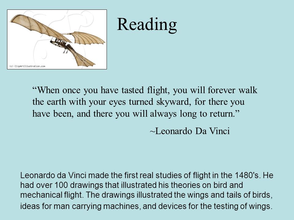 Reading When once you have tasted flight, you will forever walk the earth with your eyes turned skyward, for there you have been, and there you will always long to return. ~Leonardo Da Vinci Leonardo da Vinci made the first real studies of flight in the 1480 s.