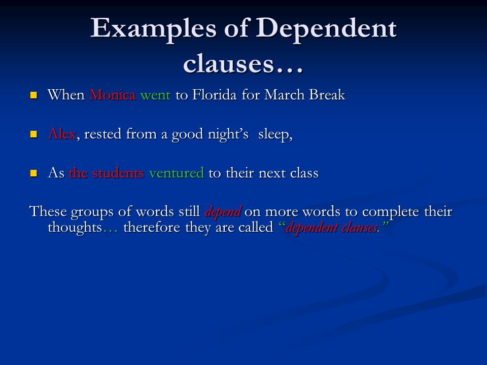 Examples of Dependent clauses… When Monica went to Florida for March Break When Monica went to Florida for March Break Alex, rested from a good night’s sleep, Alex, rested from a good night’s sleep, As the students ventured to their next class As the students ventured to their next class These groups of words still depend on more words to complete their thoughts… therefore they are called dependent clauses.