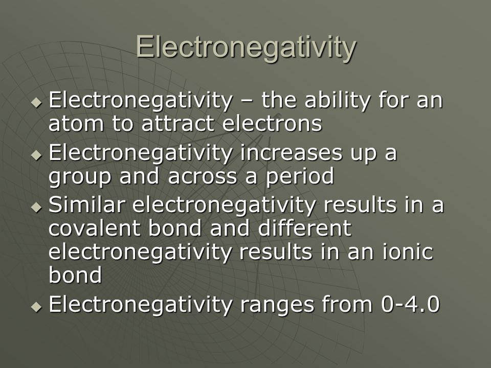 Electronegativity  Electronegativity – the ability for an atom to attract electrons  Electronegativity increases up a group and across a period  Similar electronegativity results in a covalent bond and different electronegativity results in an ionic bond  Electronegativity ranges from 0-4.0