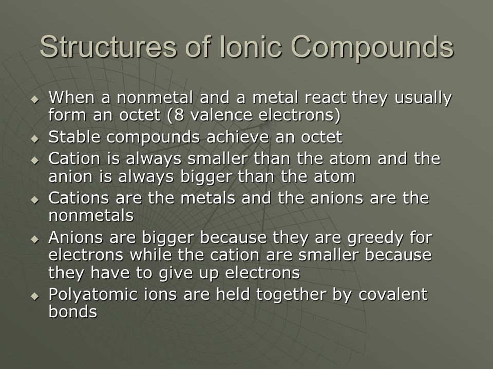 Structures of Ionic Compounds  When a nonmetal and a metal react they usually form an octet (8 valence electrons)  Stable compounds achieve an octet  Cation is always smaller than the atom and the anion is always bigger than the atom  Cations are the metals and the anions are the nonmetals  Anions are bigger because they are greedy for electrons while the cation are smaller because they have to give up electrons  Polyatomic ions are held together by covalent bonds