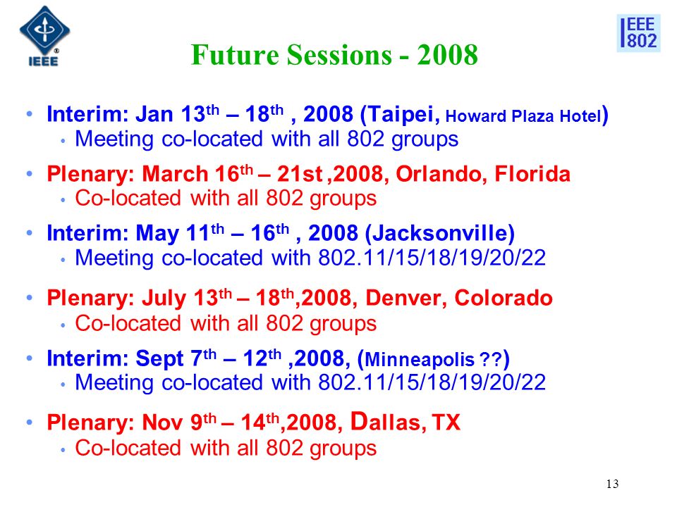 13 Future Sessions Interim: Jan 13 th – 18 th, 2008 (Taipei, Howard Plaza Hotel ) Meeting co-located with all 802 groups Plenary: March 16 th – 21st,2008, Orlando, Florida Co-located with all 802 groups Interim: May 11 th – 16 th, 2008 (Jacksonville) Meeting co-located with /15/18/19/20/22 Plenary: July 13 th – 18 th,2008, Denver, Colorado Co-located with all 802 groups Interim: Sept 7 th – 12 th,2008, ( Minneapolis .