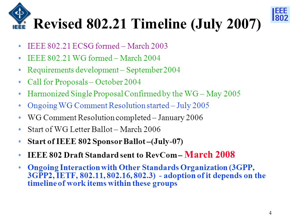 4 Revised Timeline (July 2007) IEEE ECSG formed – March 2003 IEEE WG formed – March 2004 Requirements development – September 2004 Call for Proposals – October 2004 Harmonized Single Proposal Confirmed by the WG – May 2005 Ongoing WG Comment Resolution started – July 2005 WG Comment Resolution completed – January 2006 Start of WG Letter Ballot – March 2006 Start of IEEE 802 Sponsor Ballot –(July-07) IEEE 802 Draft Standard sent to RevCom – March 2008 Ongoing Interaction with Other Standards Organization (3GPP, 3GPP2, IETF, , , 802.3) - adoption of it depends on the timeline of work items within these groups