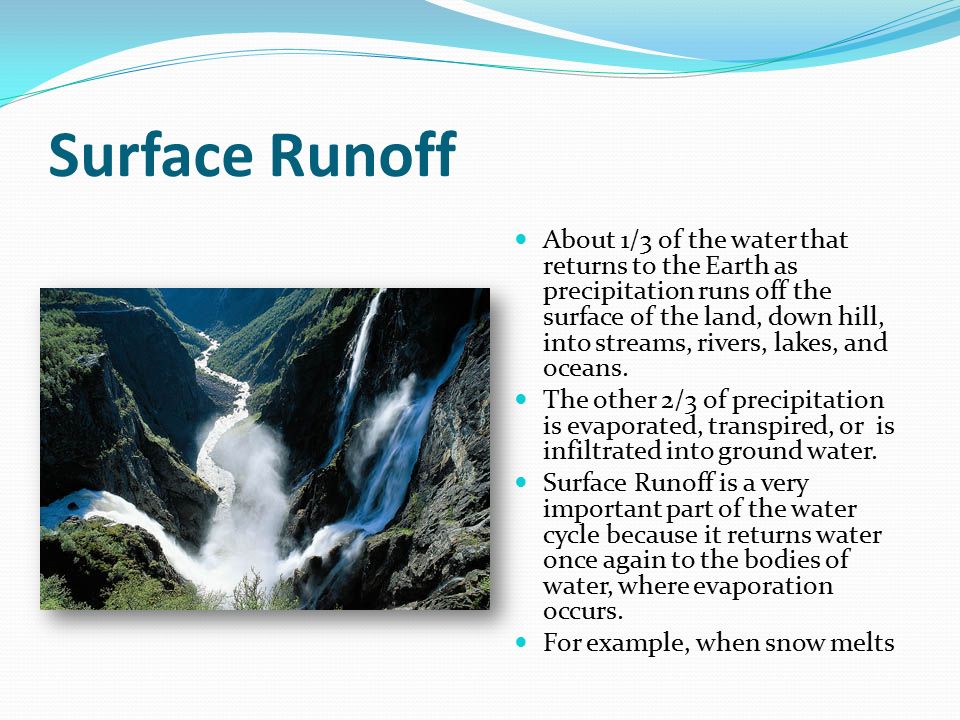 Surface Runoff About 1/3 of the water that returns to the Earth as precipitation runs off the surface of the land, down hill, into streams, rivers, lakes, and oceans.