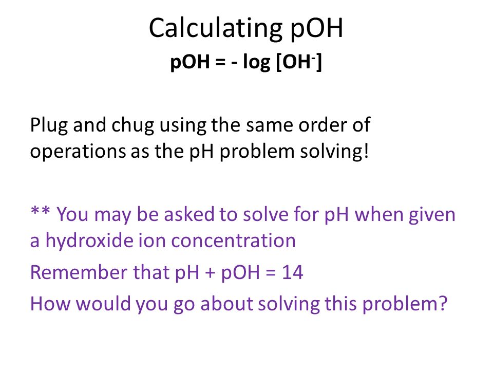 Calculating pOH pOH = - log [OH - ] Plug and chug using the same order of operations as the pH problem solving.