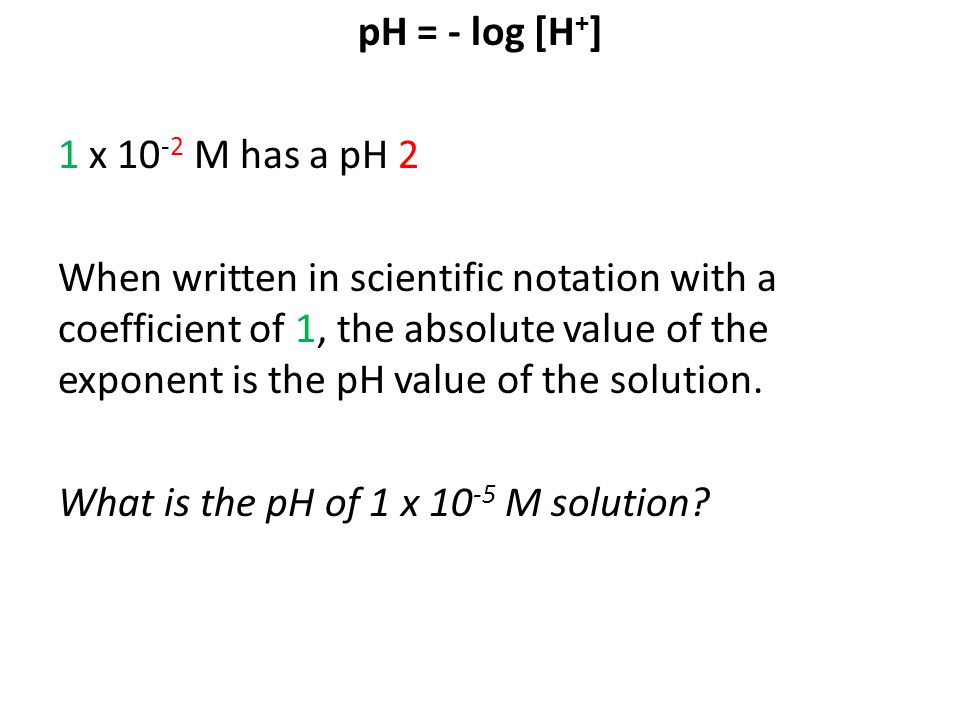 pH = - log [H + ] 1 x M has a pH 2 When written in scientific notation with a coefficient of 1, the absolute value of the exponent is the pH value of the solution.
