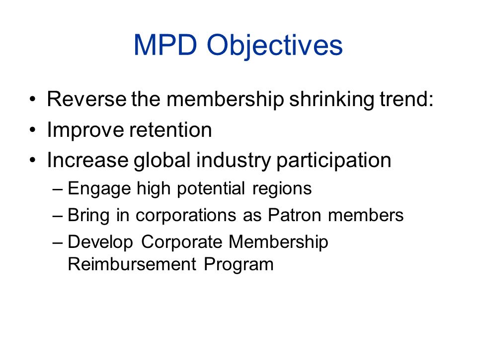 MPD Objectives Reverse the membership shrinking trend: Improve retention Increase global industry participation –Engage high potential regions –Bring in corporations as Patron members –Develop Corporate Membership Reimbursement Program
