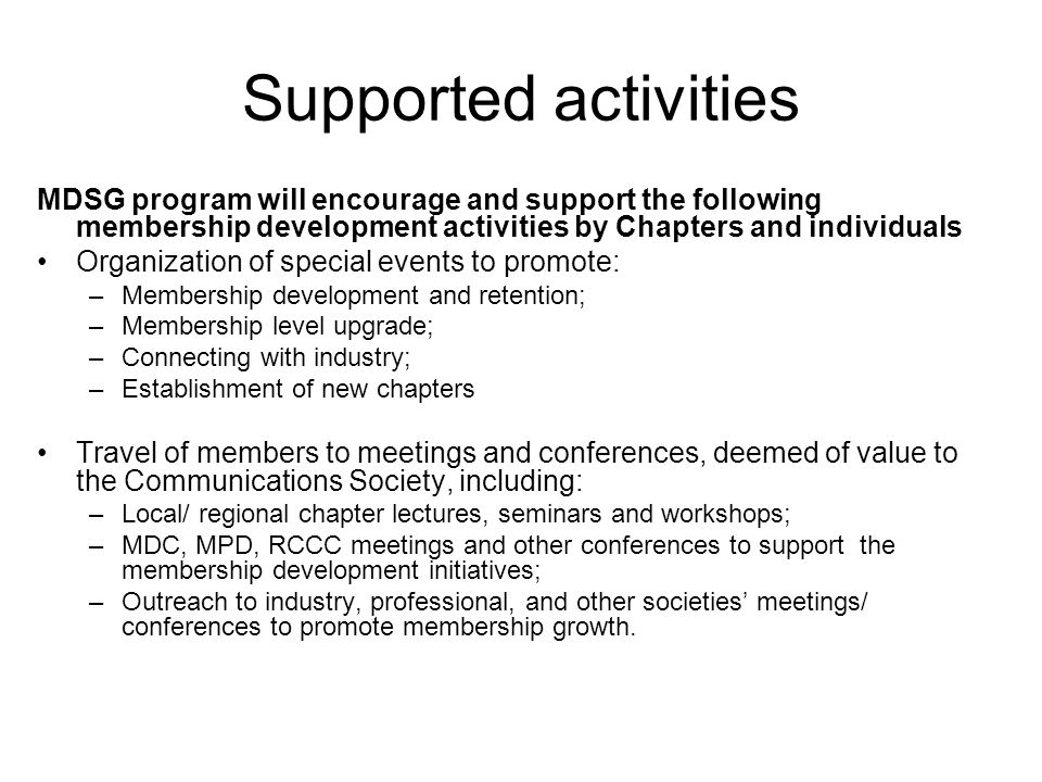 Supported activities MDSG program will encourage and support the following membership development activities by Chapters and individuals Organization of special events to promote: –Membership development and retention; –Membership level upgrade; –Connecting with industry; –Establishment of new chapters Travel of members to meetings and conferences, deemed of value to the Communications Society, including: –Local/ regional chapter lectures, seminars and workshops; –MDC, MPD, RCCC meetings and other conferences to support the membership development initiatives; –Outreach to industry, professional, and other societies’ meetings/ conferences to promote membership growth.