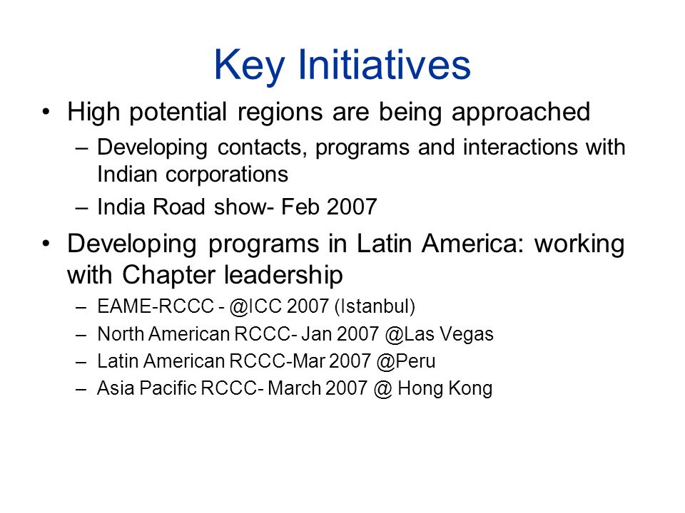 Key Initiatives High potential regions are being approached –Developing contacts, programs and interactions with Indian corporations –India Road show- Feb 2007 Developing programs in Latin America: working with Chapter leadership –EAME-RCCC 2007 (Istanbul) –North American RCCC- Jan Vegas –Latin American RCCC-Mar –Asia Pacific RCCC- March Hong Kong