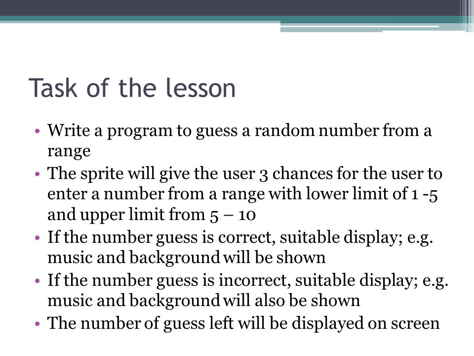 Task of the lesson Write a program to guess a random number from a range The sprite will give the user 3 chances for the user to enter a number from a range with lower limit of 1 -5 and upper limit from 5 – 10 If the number guess is correct, suitable display; e.g.