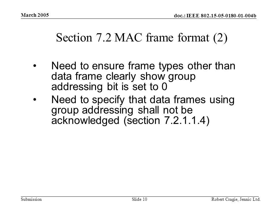 doc.: IEEE b Submission March 2005 Robert Cragie, Jennic Ltd.Slide 10 Section 7.2 MAC frame format (2) Need to ensure frame types other than data frame clearly show group addressing bit is set to 0 Need to specify that data frames using group addressing shall not be acknowledged (section )