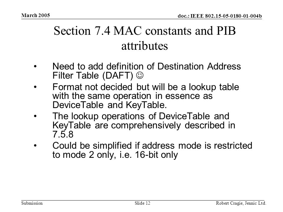 doc.: IEEE b Submission March 2005 Robert Cragie, Jennic Ltd.Slide 12 Section 7.4 MAC constants and PIB attributes Need to add definition of Destination Address Filter Table (DAFT) Format not decided but will be a lookup table with the same operation in essence as DeviceTable and KeyTable.