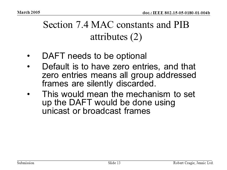 doc.: IEEE b Submission March 2005 Robert Cragie, Jennic Ltd.Slide 13 Section 7.4 MAC constants and PIB attributes (2) DAFT needs to be optional Default is to have zero entries, and that zero entries means all group addressed frames are silently discarded.