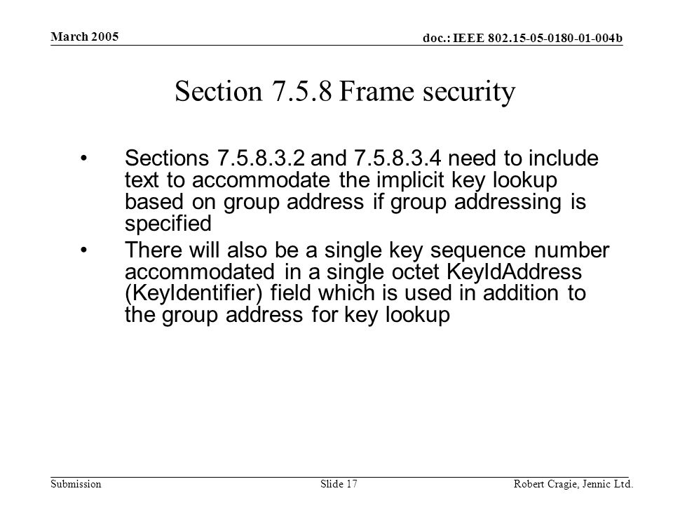 doc.: IEEE b Submission March 2005 Robert Cragie, Jennic Ltd.Slide 17 Section Frame security Sections and need to include text to accommodate the implicit key lookup based on group address if group addressing is specified There will also be a single key sequence number accommodated in a single octet KeyIdAddress (KeyIdentifier) field which is used in addition to the group address for key lookup