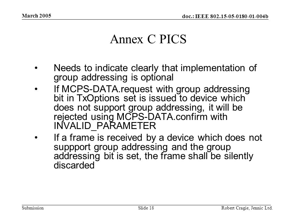 doc.: IEEE b Submission March 2005 Robert Cragie, Jennic Ltd.Slide 18 Annex C PICS Needs to indicate clearly that implementation of group addressing is optional If MCPS-DATA.request with group addressing bit in TxOptions set is issued to device which does not support group addressing, it will be rejected using MCPS-DATA.confirm with INVALID_PARAMETER If a frame is received by a device which does not suppport group addressing and the group addressing bit is set, the frame shall be silently discarded