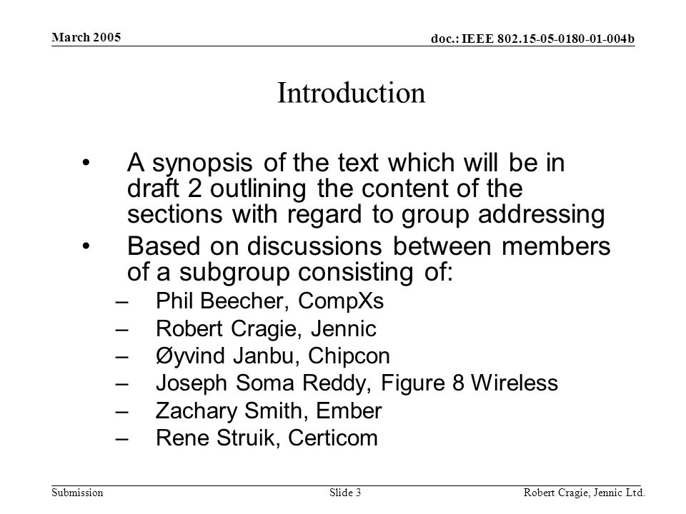 doc.: IEEE b Submission March 2005 Robert Cragie, Jennic Ltd.Slide 3 Introduction A synopsis of the text which will be in draft 2 outlining the content of the sections with regard to group addressing Based on discussions between members of a subgroup consisting of: –Phil Beecher, CompXs –Robert Cragie, Jennic –Øyvind Janbu, Chipcon –Joseph Soma Reddy, Figure 8 Wireless –Zachary Smith, Ember –Rene Struik, Certicom