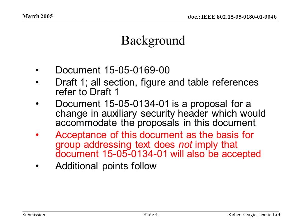 doc.: IEEE b Submission March 2005 Robert Cragie, Jennic Ltd.Slide 4 Background Document Draft 1; all section, figure and table references refer to Draft 1 Document is a proposal for a change in auxiliary security header which would accommodate the proposals in this document Acceptance of this document as the basis for group addressing text does not imply that document will also be accepted Additional points follow
