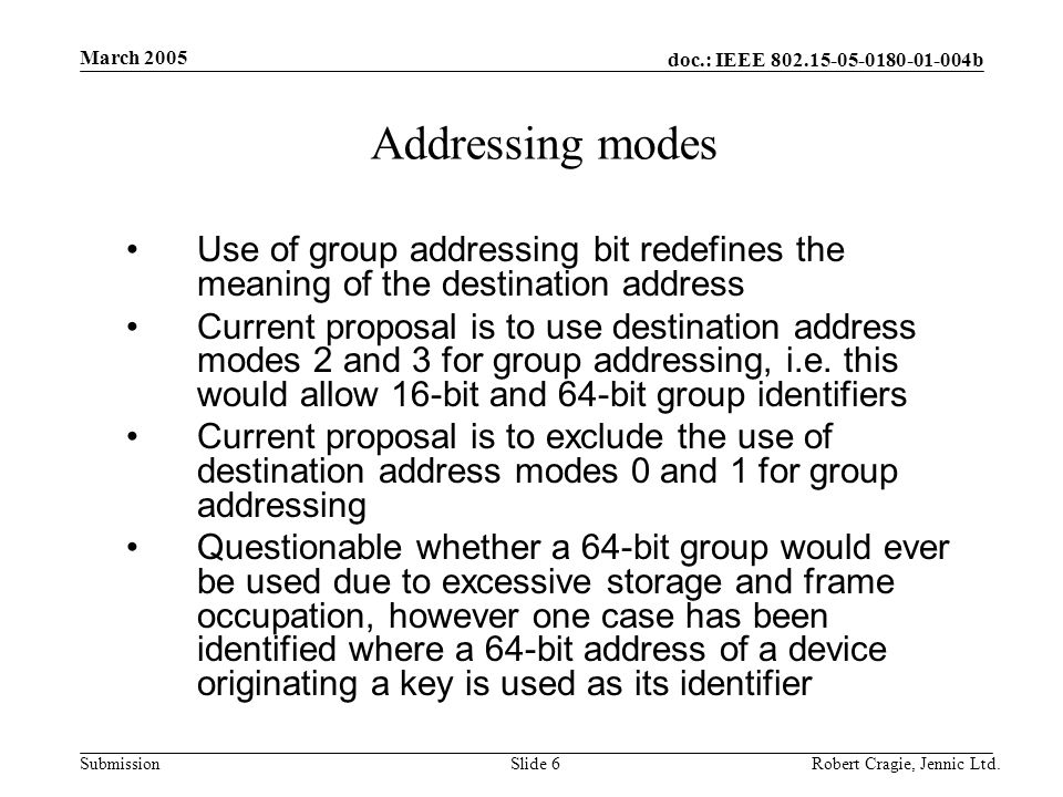 doc.: IEEE b Submission March 2005 Robert Cragie, Jennic Ltd.Slide 6 Addressing modes Use of group addressing bit redefines the meaning of the destination address Current proposal is to use destination address modes 2 and 3 for group addressing, i.e.