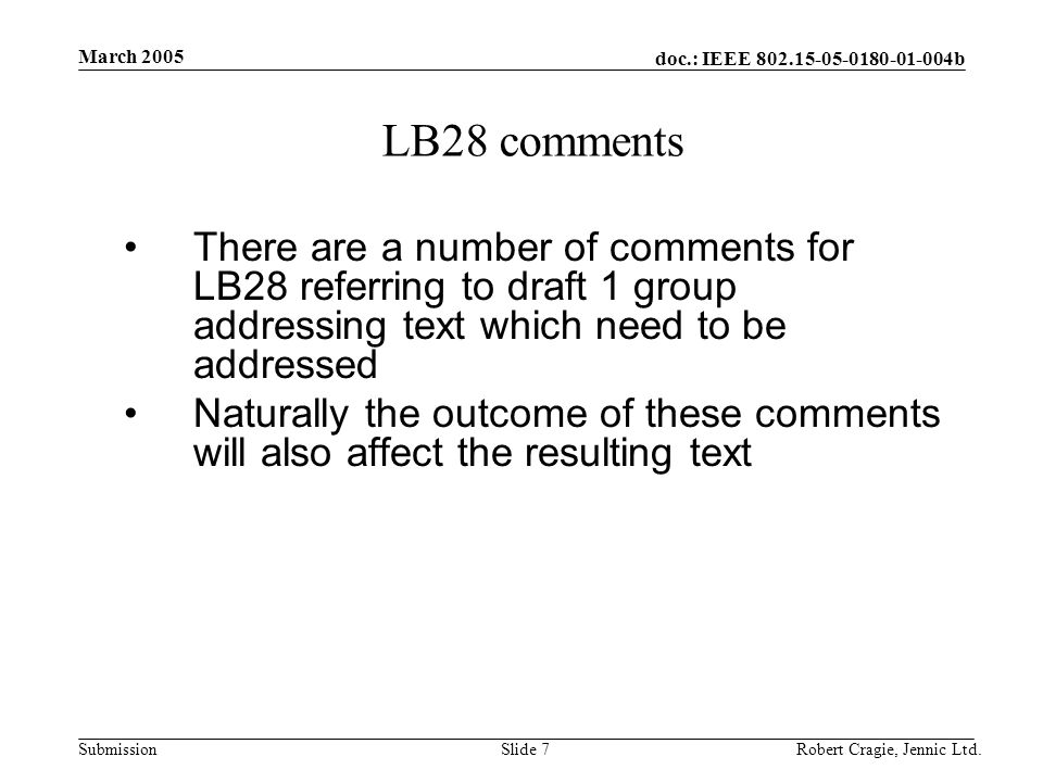 doc.: IEEE b Submission March 2005 Robert Cragie, Jennic Ltd.Slide 7 LB28 comments There are a number of comments for LB28 referring to draft 1 group addressing text which need to be addressed Naturally the outcome of these comments will also affect the resulting text