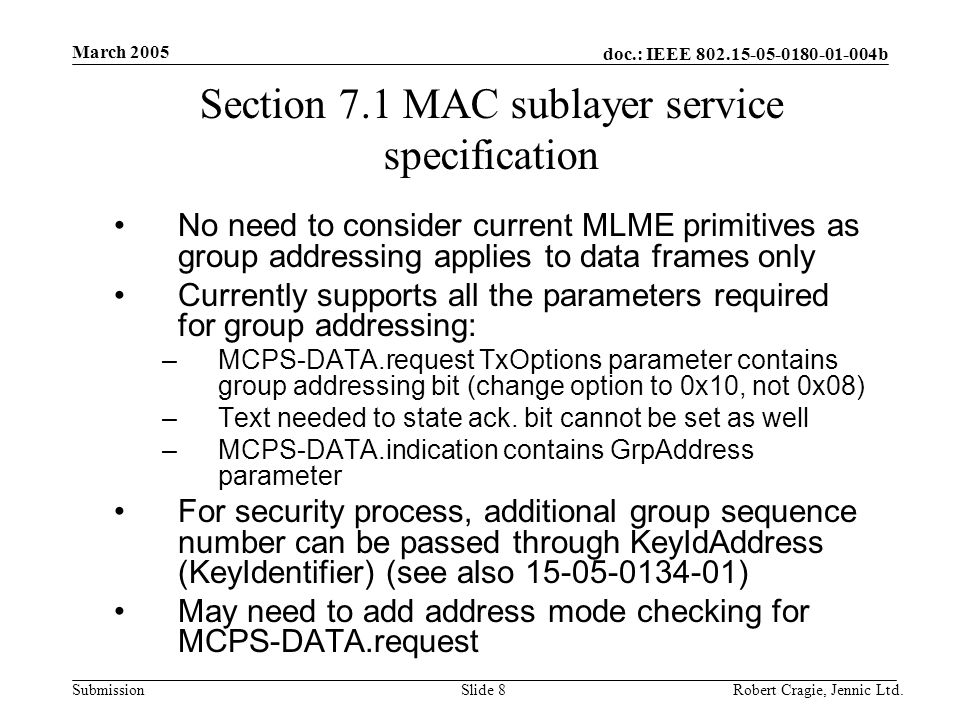 doc.: IEEE b Submission March 2005 Robert Cragie, Jennic Ltd.Slide 8 Section 7.1 MAC sublayer service specification No need to consider current MLME primitives as group addressing applies to data frames only Currently supports all the parameters required for group addressing: –MCPS-DATA.request TxOptions parameter contains group addressing bit (change option to 0x10, not 0x08) –Text needed to state ack.
