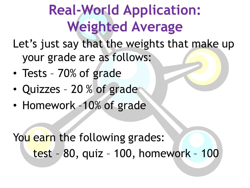 Real-World Application: Weighted Average Let’s just say that the weights that make up your grade are as follows: Tests – 70% of grade Quizzes – 20 % of grade Homework –10% of grade You earn the following grades: test – 80, quiz – 100, homework – 100