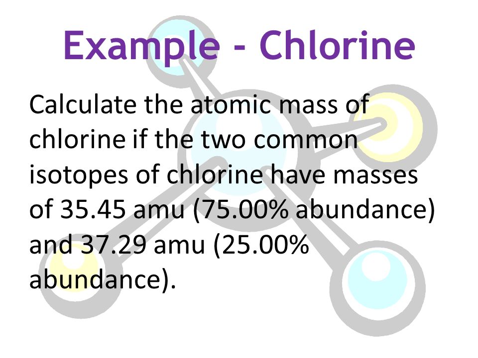 Example - Chlorine Calculate the atomic mass of chlorine if the two common isotopes of chlorine have masses of amu (75.00% abundance) and amu (25.00% abundance).