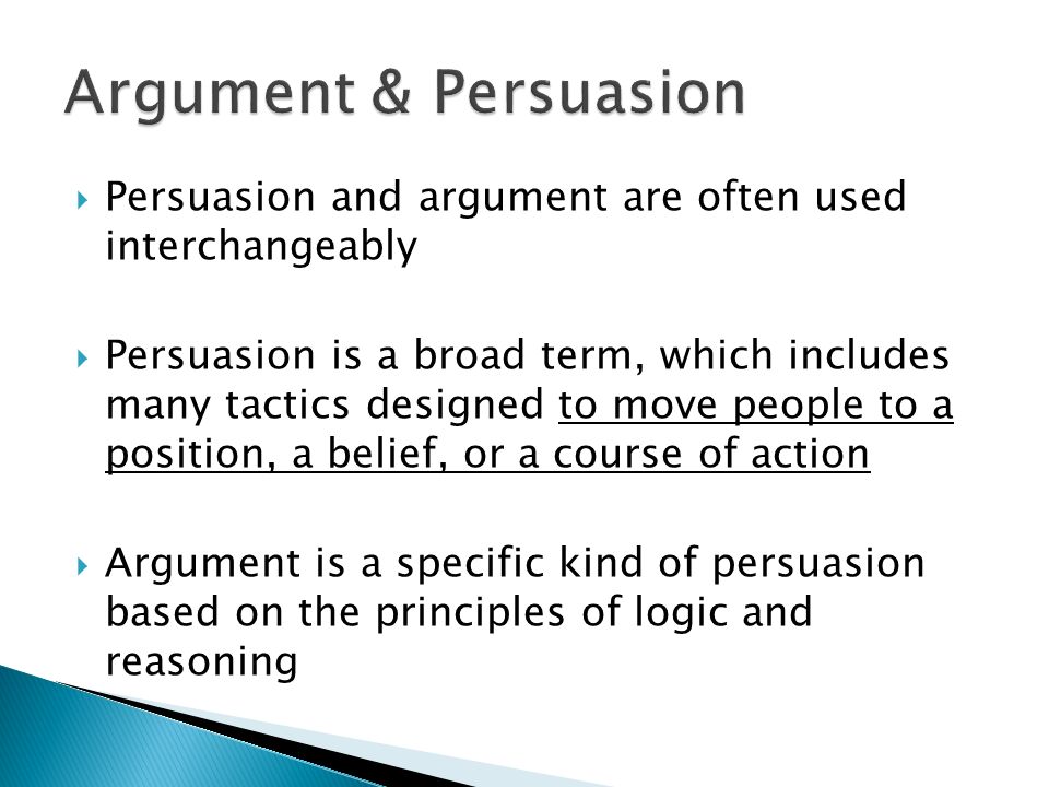  Persuasion and argument are often used interchangeably  Persuasion is a broad term, which includes many tactics designed to move people to a position, a belief, or a course of action  Argument is a specific kind of persuasion based on the principles of logic and reasoning