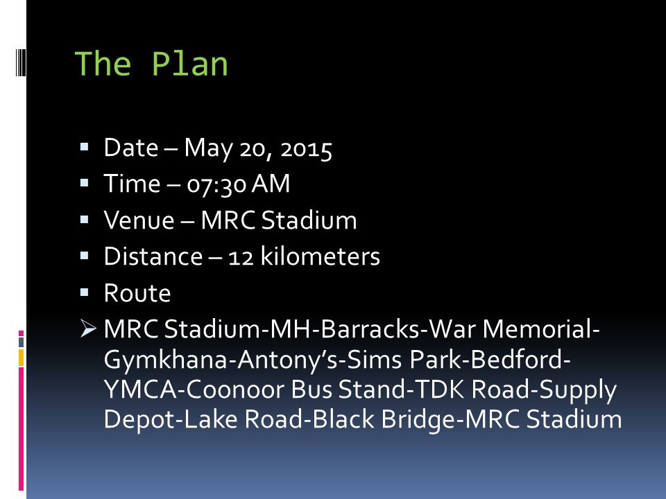 The Plan  Date – May 20, 2015  Time – 07:30 AM  Venue – MRC Stadium  Distance – 12 kilometers  Route  MRC Stadium-MH-Barracks-War Memorial- Gymkhana-Antony’s-Sims Park-Bedford- YMCA-Coonoor Bus Stand-TDK Road-Supply Depot-Lake Road-Black Bridge-MRC Stadium
