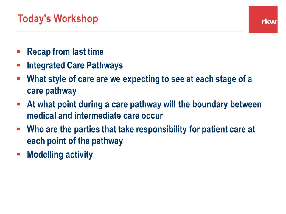  Recap from last time  Integrated Care Pathways  What style of care are we expecting to see at each stage of a care pathway  At what point during a care pathway will the boundary between medical and intermediate care occur  Who are the parties that take responsibility for patient care at each point of the pathway  Modelling activity Today s Workshop