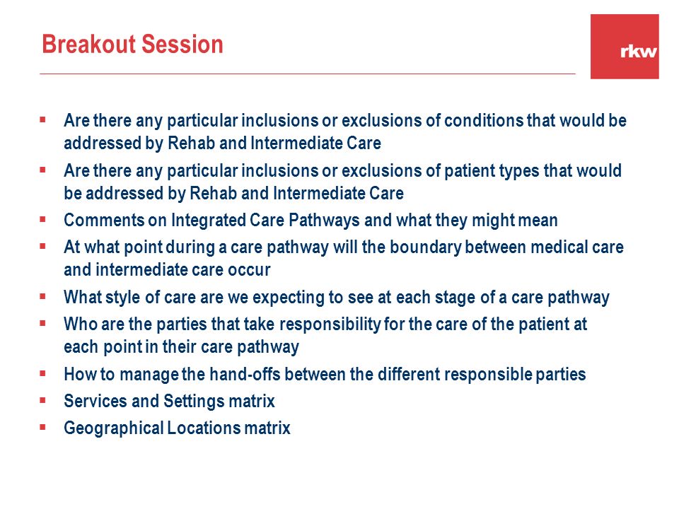  Are there any particular inclusions or exclusions of conditions that would be addressed by Rehab and Intermediate Care  Are there any particular inclusions or exclusions of patient types that would be addressed by Rehab and Intermediate Care  Comments on Integrated Care Pathways and what they might mean  At what point during a care pathway will the boundary between medical care and intermediate care occur  What style of care are we expecting to see at each stage of a care pathway  Who are the parties that take responsibility for the care of the patient at each point in their care pathway  How to manage the hand-offs between the different responsible parties  Services and Settings matrix  Geographical Locations matrix Breakout Session
