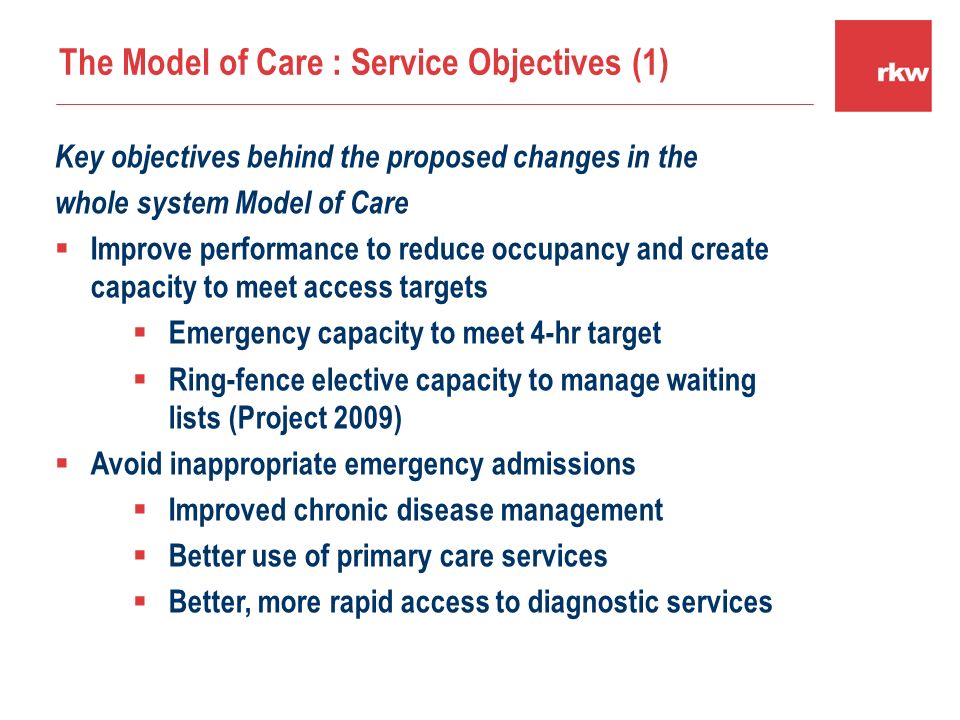 Key objectives behind the proposed changes in the whole system Model of Care  Improve performance to reduce occupancy and create capacity to meet access targets  Emergency capacity to meet 4-hr target  Ring-fence elective capacity to manage waiting lists (Project 2009)  Avoid inappropriate emergency admissions  Improved chronic disease management  Better use of primary care services  Better, more rapid access to diagnostic services The Model of Care : Service Objectives (1)