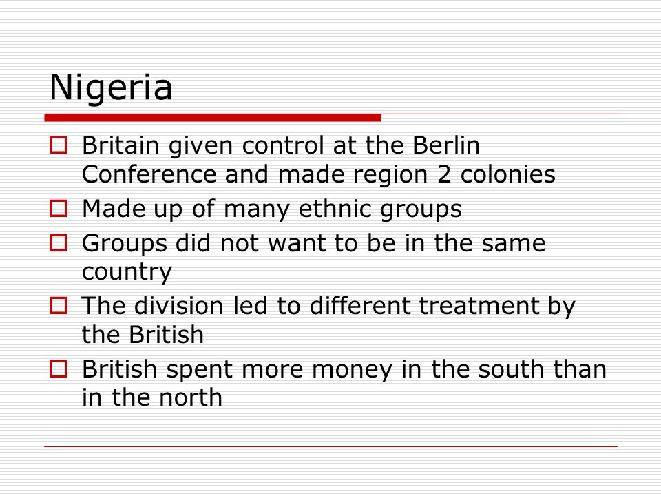 Nigeria  Britain given control at the Berlin Conference and made region 2 colonies  Made up of many ethnic groups  Groups did not want to be in the same country  The division led to different treatment by the British  British spent more money in the south than in the north