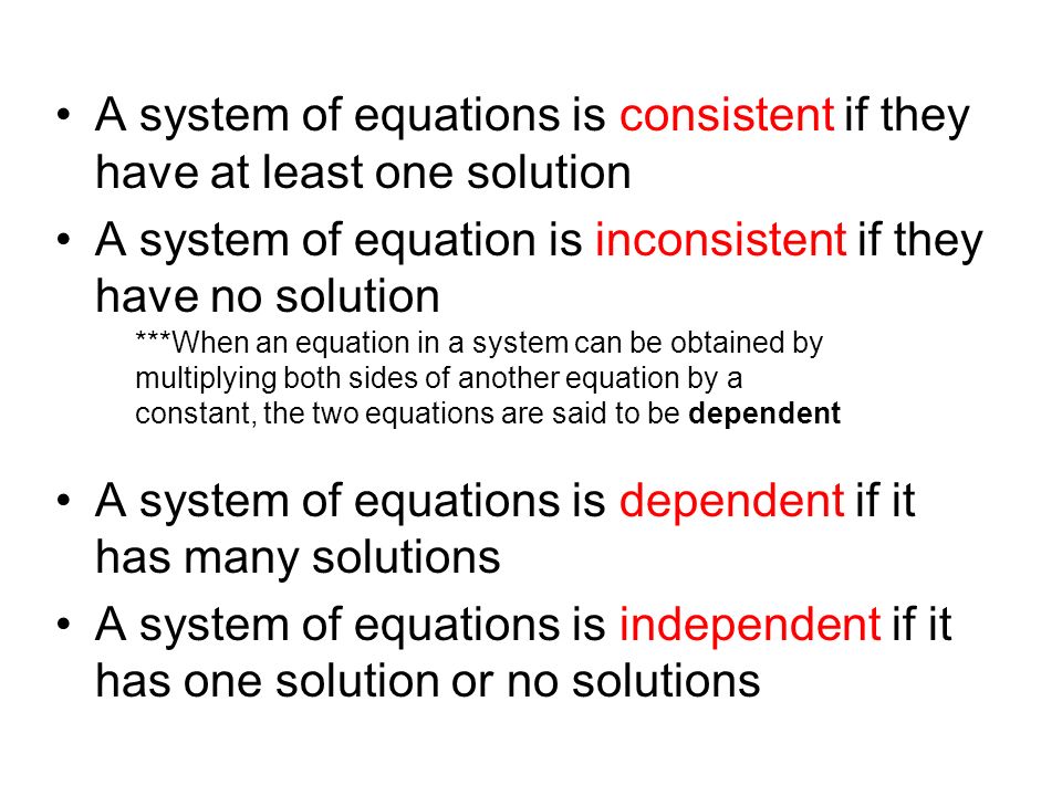 A system of equations is consistent if they have at least one solution A system of equation is inconsistent if they have no solution A system of equations is dependent if it has many solutions A system of equations is independent if it has one solution or no solutions ***When an equation in a system can be obtained by multiplying both sides of another equation by a constant, the two equations are said to be dependent