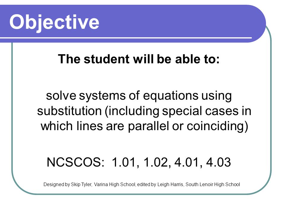Objective The student will be able to: solve systems of equations using substitution (including special cases in which lines are parallel or coinciding) NCSCOS: 1.01, 1.02, 4.01, 4.03 Designed by Skip Tyler, Varina High School, edited by Leigh Harris, South Lenoir High School