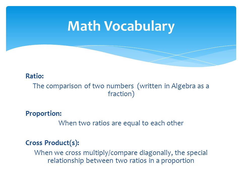 Ratio: The comparison of two numbers (written in Algebra as a fraction) Proportion: When two ratios are equal to each other Cross Product(s): When we cross multiply/compare diagonally, the special relationship between two ratios in a proportion Math Vocabulary