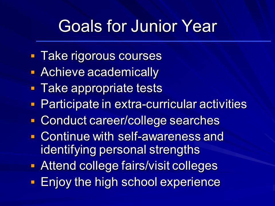 Goals for Junior Year  Take rigorous courses  Achieve academically  Take appropriate tests  Participate in extra-curricular activities  Conduct career/college searches  Continue with self-awareness and identifying personal strengths  Attend college fairs/visit colleges  Enjoy the high school experience