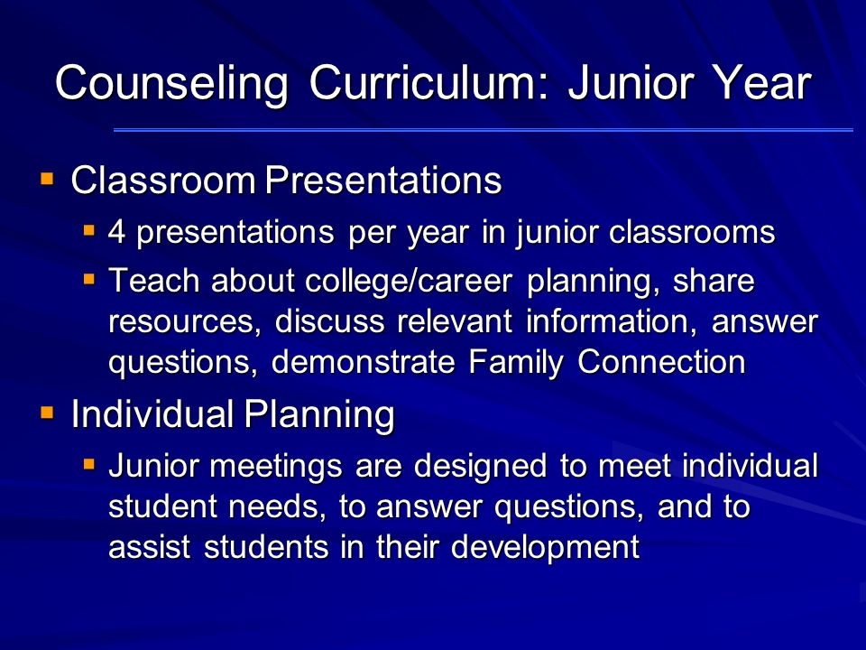 Counseling Curriculum: Junior Year  Classroom Presentations  4 presentations per year in junior classrooms  Teach about college/career planning, share resources, discuss relevant information, answer questions, demonstrate Family Connection  Individual Planning  Junior meetings are designed to meet individual student needs, to answer questions, and to assist students in their development