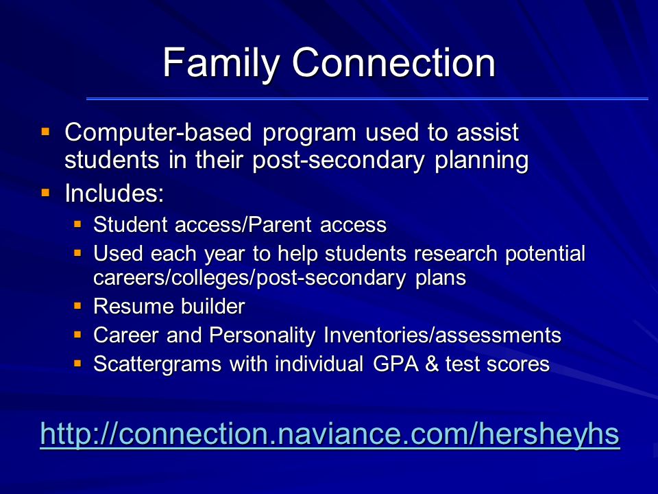 Family Connection  Computer-based program used to assist students in their post-secondary planning  Includes:  Student access/Parent access  Used each year to help students research potential careers/colleges/post-secondary plans  Resume builder  Career and Personality Inventories/assessments  Scattergrams with individual GPA & test scores