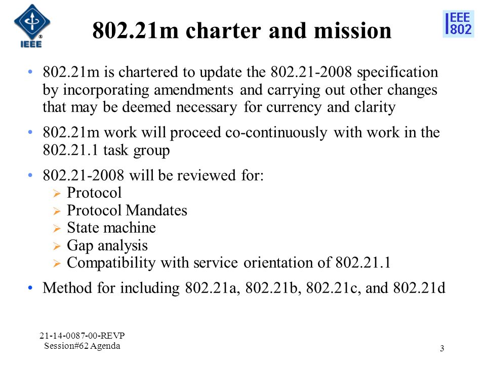 802.21m charter and mission m is chartered to update the specification by incorporating amendments and carrying out other changes that may be deemed necessary for currency and clarity m work will proceed co-continuously with work in the task group will be reviewed for:  Protocol  Protocol Mandates  State machine  Gap analysis  Compatibility with service orientation of Method for including a, b, c, and d REVP Session#62 Agenda 3