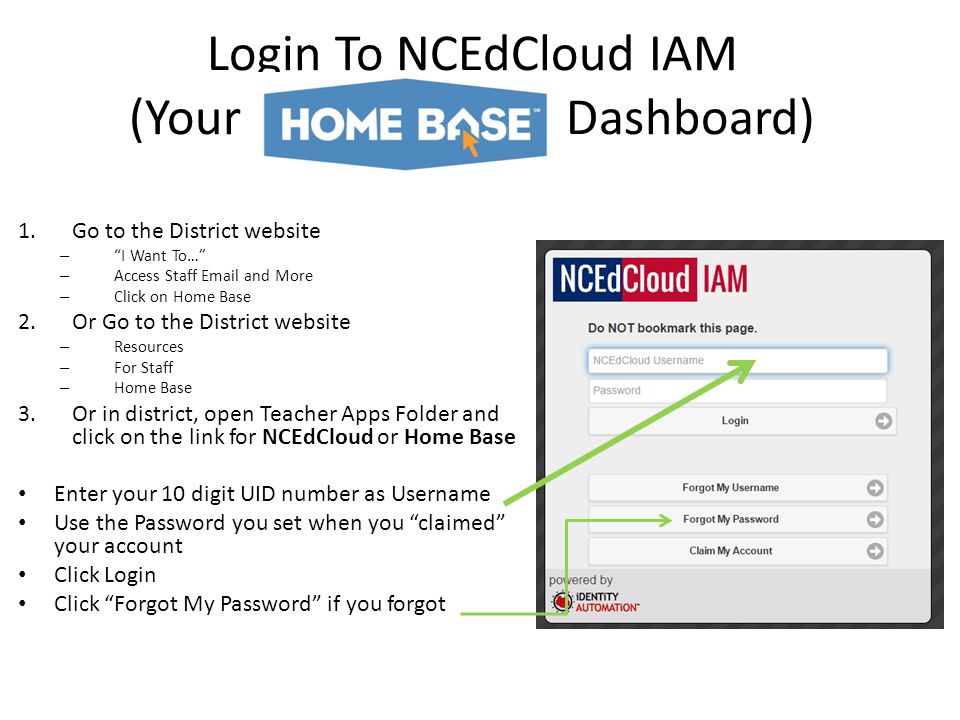 Login To NCEdCloud IAM (Your Dashboard) 1.Go to the District website – I Want To… – Access Staff  and More – Click on Home Base 2.Or Go to the District website – Resources – For Staff – Home Base 3.Or in district, open Teacher Apps Folder and click on the link for NCEdCloud or Home Base Enter your 10 digit UID number as Username Use the Password you set when you claimed your account Click Login Click Forgot My Password if you forgot